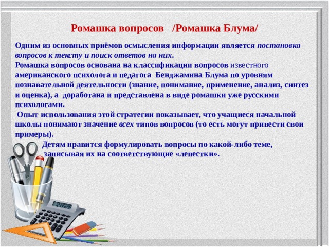 Ромашка вопросов /Ромашка Блума/ Одним из основных приёмов осмысления информации является  постановка вопросов к тексту и поиск ответов на них . Ромашка вопросов основана на классификации вопросов известного американского психолога и педагога Бенджамина Блума по уровням познавательной деятельности (знание, понимание, применение, анализ, синтез и оценка), а доработана и представлена в виде ромашки уже русскими психологами.  Опыт использования этой стратегии показывает, что учащиеся начальной школы понимают значение  всех  типов вопросов (то есть могут привести свои примеры).  Детям нравится формулировать вопросы по какой-либо теме,  записывая их на соответствующие «лепестки».  