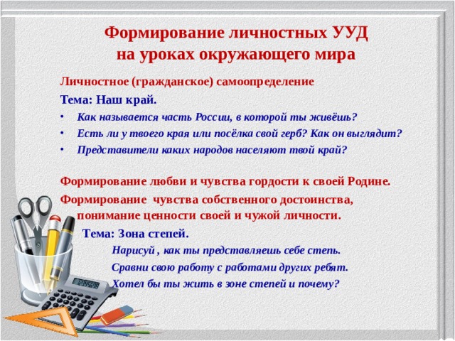 Формирование личностных УУД  на уроках окружающего мира Личностное (гражданское) самоопределение Тема: Наш край. Как называется часть России, в которой ты живёшь? Есть ли у твоего края или посёлка свой герб? Как он выглядит? Представители каких народов населяют твой край? Формирование любви и чувства гордости к своей Родине.  Формирование чувства собственного достоинства, понимание ценности своей и чужой личности.  Тема: Зона степей.  Нарисуй , как ты представляешь себе степь.  Сравни свою работу с работами других ребят.  Хотел бы ты жить в зоне степей и почему? 