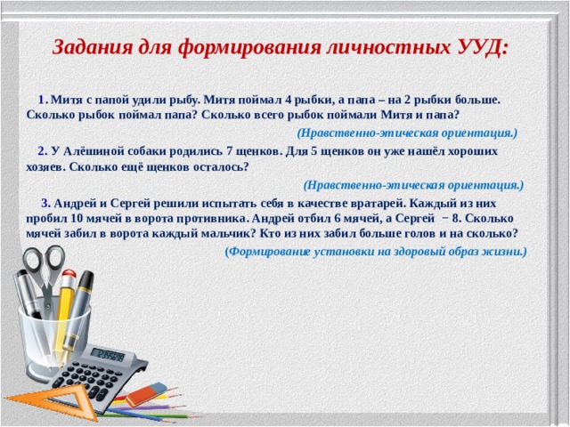 Задания для формирования личностных УУД:  1 . Митя с папой удили рыбу. Митя поймал 4 рыбки, а папа – на 2 рыбки больше. Сколько рыбок поймал папа? Сколько всего рыбок поймали Митя и папа?  (Нравственно-этическая ориентация.)      2. У Алёшиной собаки родились 7 щенков. Для 5 щенков он уже нашёл хороших хозяев. Сколько ещё щенков осталось?  (Нравственно-этическая ориентация.)   3. Андрей и Сергей решили испытать себя в качестве вратарей. Каждый из них пробил 10 мячей в ворота противника. Андрей отбил 6 мячей, а Сергей − 8. Сколько мячей забил в ворота каждый мальчик? Кто из них забил больше голов и на сколько?  ( Формирование установки на здоровый образ жизни.) 