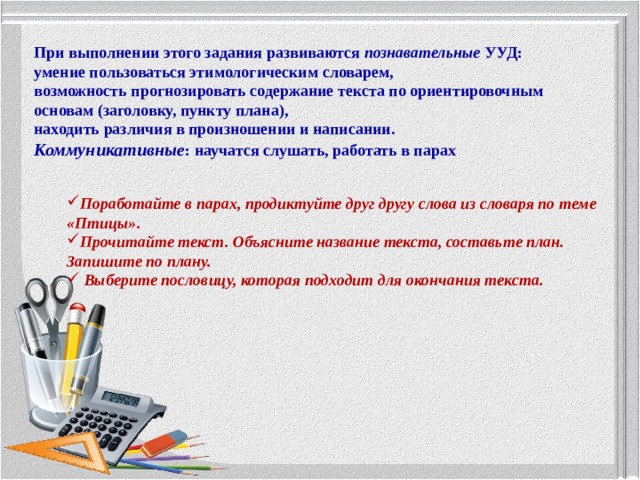 При выполнении этого задания развиваются познавательные УУД: умение пользоваться этимологическим словарем, возможность прогнозировать содержание текста по ориентировочным основам (заголовку, пункту плана), находить различия в произношении и написании. Коммуникативные : научатся слушать, работать в парах Поработайте в парах, продиктуйте друг другу слова из словаря по теме «Птицы». Прочитайте текст. Объясните название текста, составьте план. Запишите по плану.  Выберите пословицу, которая подходит для окончания текста. 