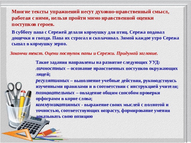 Многие тексты упражнений несут духовно-нравственный смысл, работая с ними, нельзя пройти мимо нравственной оценки поступков героев. В субботу папа с Сережей делали кормушку для птиц. Сережа подавал дощечки и гвозди. Папа их строгал и сколачивал. Зимой каждое утро Сережа сыпал в кормушку зерно. Закончи текст. Оцени поступок папы и Сережи. Придумай заглавие. Такие задания направлены на развитие следующих УУД: личностных  – осознание нравственных поступков окружающих людей; регулятивных – выполнение учебные действия, руководствуясь изученными правилами и в соответствии с инструкцией учителя; познавательных  – овладение общим способом проверки орфограмм в корне слова; коммуникативных - выражение своих мыслей с полнотой и точностью, соответствующих возрасту, формирование умения доказывать свою позицию 