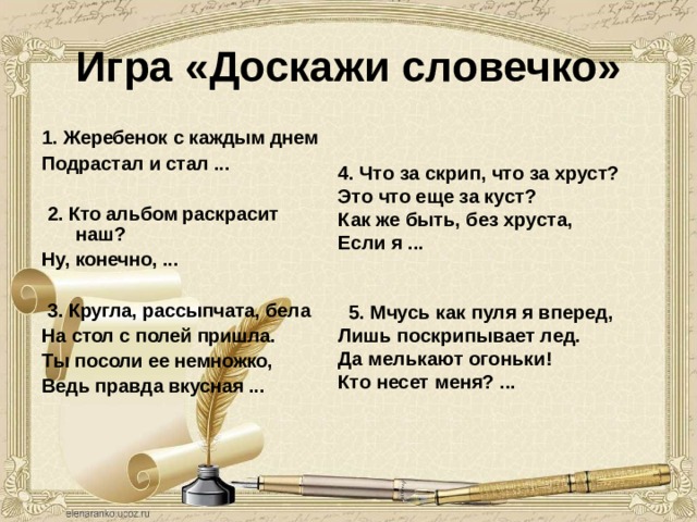 Игра «Доскажи словечко» 1.  Жеребенок с каждым днем Подрастал и стал ...    2. Кто альбом раскрасит наш? Ну, конечно, ...    3. Кругла, рассыпчата, бела На стол с полей пришла. Ты посоли ее немножко, Ведь правда вкусная ...     4. Что за скрип, что за хруст? Это что еще за куст? Как же быть, без хруста, Если я ...     5. Мчусь как пуля я вперед, Лишь поскрипывает лед. Да мелькают огоньки! Кто несет меня? ... 