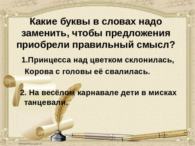 Какие буквы в словах надо заменить, чтобы предложения приобрели правильный смысл?   1.Принцесса над цветком склонилась, 1.Принцесса над цветком склонилась,  Корова с головы её свалилась.  2. На весёлом карнавале дети в мисках танцевали. 