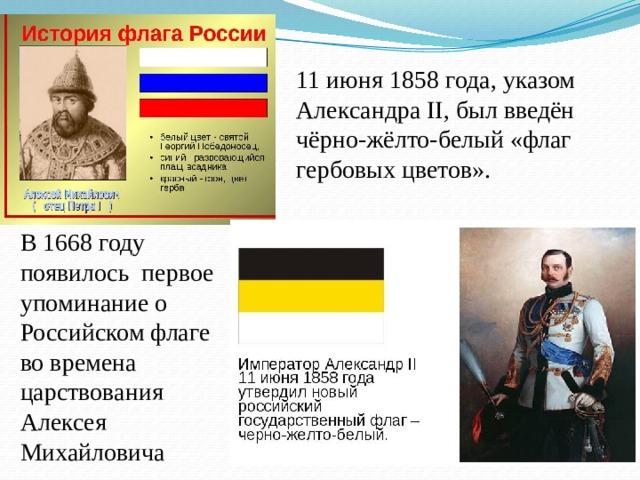 11 июня 1858 года, указом Александра II, был введён чёрно-жёлто-белый «флаг гербовых цветов». В 1668 году появилось первое упоминание о Российском флаге во времена царствования Алексея Михайловича 