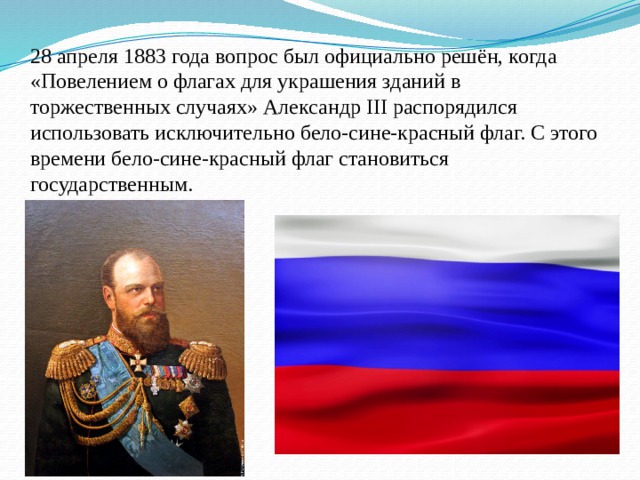 28 апреля 1883 года вопрос был официально решён, когда «Повелением о флагах для украшения зданий в торжественных случаях» Александр III распорядился использовать исключительно бело-сине-красный флаг. С этого времени бело-сине-красный флаг становиться государственным. 