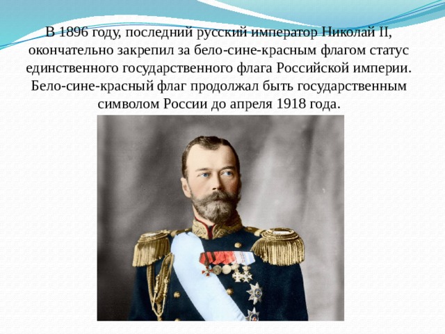В 1896 году, последний русский император Николай II, окончательно закрепил за бело-сине-красным флагом статус единственного государственного флага Российской империи.  Бело-сине-красный флаг продолжал быть государственным символом России до апреля 1918 года.   