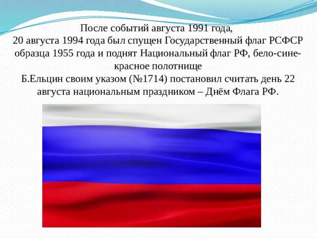 После событий августа 1991 года,  20 августа 1994 года был спущен Государственный флаг РСФСР образца 1955 года и поднят Национальный флаг РФ, бело-сине-красное полотнище  Б.Ельцин своим указом (№1714) постановил считать день 22 августа национальным праздником – Днём Флага РФ. 