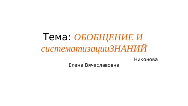Тема: ОБОБЩЕНИЕ И  систематизацииЗНАНИЙ  Никонова Елена Вячеславовна 