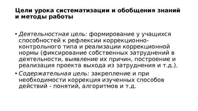 Цели урока систематизации и обобщения знаний и методы работы   Деятельностная цель: формирование у учащихся способностей к рефлексии коррекционно-контрольного типа и реализации коррекционной нормы (фиксирование собственных затруднений в деятельности, выявление их причин, построение и реализация проекта выхода из затруднения и т.д.). Содержательная цель: закрепление и при необходимости коррекция изученных способов действий - понятий, алгоритмов и т.д. 