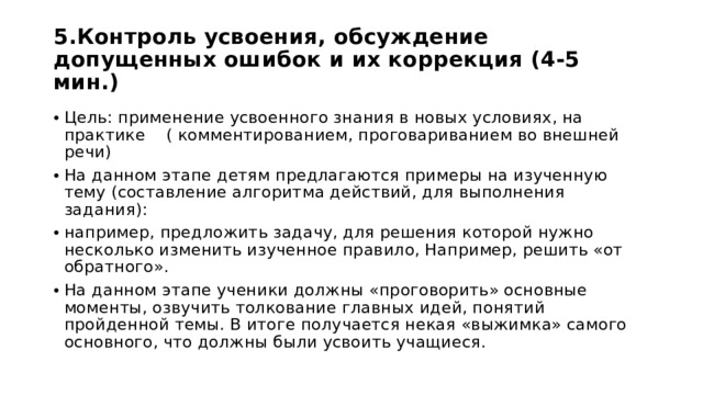 5.Контроль усвоения, обсуждение допущенных ошибок и их коррекция (4-5 мин.) Цель: применение усвоенного знания в новых условиях, на практике ( комментированием, проговариванием во внешней речи) На данном этапе детям предлагаются примеры на изученную тему (составление алгоритма действий, для выполнения задания): например, предложить задачу, для решения которой нужно несколько изменить изученное правило, Например, решить «от обратного». На данном этапе ученики должны «проговорить» основные моменты, озвучить толкование главных идей, понятий пройденной темы. В итоге получается некая «выжимка» самого основного, что должны были усвоить учащиеся. 