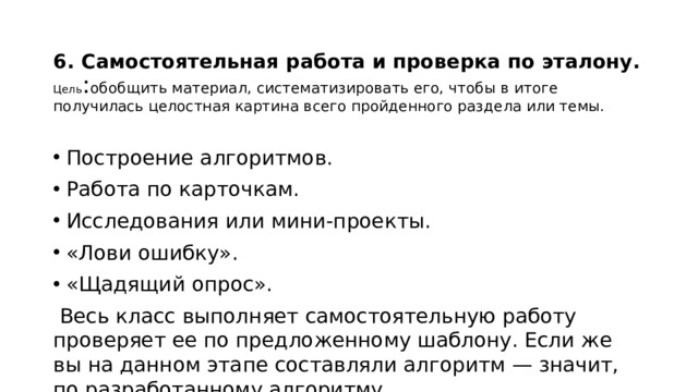 6. Самостоятельная работа и проверка по эталону.  Цель : обобщить материал, систематизировать его, чтобы в итоге получилась целостная картина всего пройденного раздела или темы. Построение алгоритмов. Работа по карточкам. Исследования или мини-проекты. «Лови ошибку». «Щадящий опрос».  Весь класс выполняет самостоятельную работу проверяет ее по предложенному шаблону. Если же вы на данном этапе составляли алгоритм — значит, по разработанному алгоритму. 