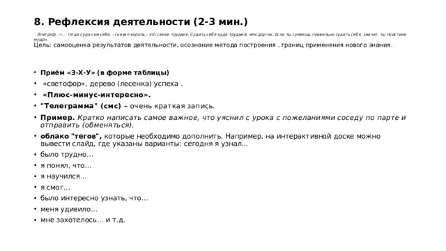 8. Рефлексия деятельности (2-3 мин.)    Эпиграф : «… тогда суди сам себя, - сказал король,- это самое трудное. Судить себя куда трудней, чем других. Если ты сумеешь правильно судить себя, значит, ты поистине мудр».  Цель: самооценка результатов деятельности, осознание метода построения , границ применения нового знания.   Приём «З-Х-У» (в форме таблицы)  «светофор», дерево (лесенка) успеха .   «Плюс-минус-интересно». 