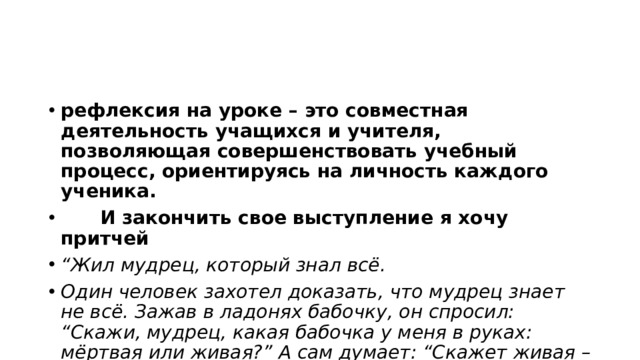 рефлексия на уроке – это совместная деятельность учащихся и учителя, позволяющая совершенствовать учебный процесс, ориентируясь на личность каждого ученика.         И закончить свое выступление я хочу притчей “ Жил мудрец, который знал всё. Один человек захотел доказать, что мудрец знает не всё. Зажав в ладонях бабочку, он спросил: “Скажи, мудрец, какая бабочка у меня в руках: мёртвая или живая?” А сам думает: “Скажет живая – я ее умерщвлю, скажет мёртвая – выпущу”. Мудрец, подумав, ответил: “Всё в твоих руках”. 