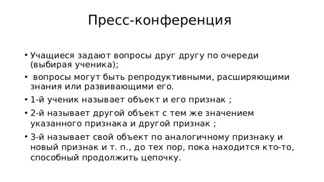 Пресс-конференция   Учащиеся задают вопросы друг другу по очереди (выбирая ученика);   вопросы могут быть репродуктивными, расширяющими знания или развивающими его. 1-й ученик называет объект и его признак ; 2-й называет другой объект с тем же значением указанного признака и другой признак ; 3-й называет свой объект по аналогичному признаку и новый признак и т. п., до тех пор, пока находится кто-то, способный продолжить цепочку. 