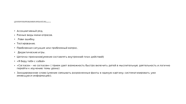 2. Актуализация знаний и фиксация затруднений в деятельности (4-5 мин.)  Цель: готовность мышления и осознание потребности к построению нового способа действий    Ассоциативный ряд. Разные виды мини-опросов.  Лови ошибку. Тестирование. Проблемная ситуация или проблемный вопрос.  Дидактические игры. Цепочка признаков(умение составлять внутренний план действий) «Я беру тебя с собой» «Согласен – не согласен» ( прием дает возможность быстро включить детей в мыслительную деятельность и логично перейти к изучению темы урока) Закодированное слово (умение связывать разрозненные факты в единую картину; систематизировать уже имеющуюся информацию). 