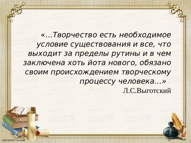 «… Творчество есть необходимое условие существования и все, что выходит за пределы рутины и в чем заключена  хоть йота нового, обязано своим происхождением творческому процессу человека…»  Л.С.Выготский 