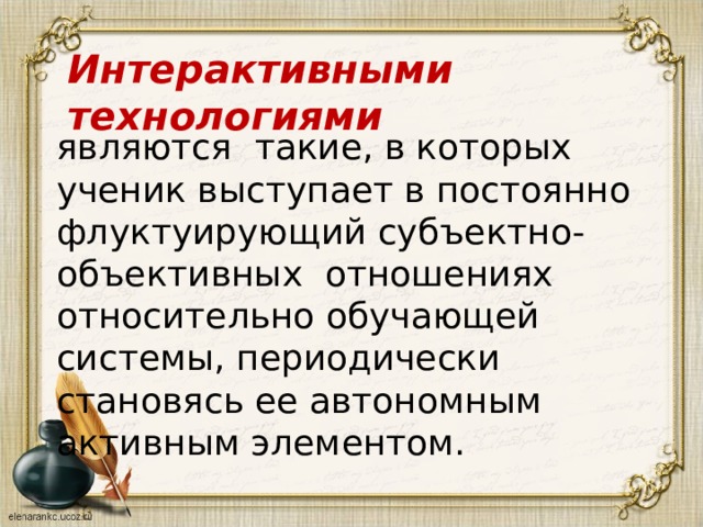 Интерактивными технологиями являются такие, в которых ученик выступает в постоянно флуктуирующий субъектно-объективных отношениях относительно обучающей системы, периодически становясь ее автономным активным элементом. 