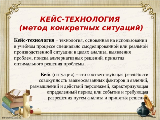 КЕЙС-ТЕХНОЛОГИЯ (метод конкретных ситуаций)  Кейс-технология  – технология, основанная на использовании в учебном процессе специально смоделированной или реальной производственной ситуации в целях анализа, выявления проблем, поиска альтернативных решений, принятия оптимального решения проблемы.  Кейс (ситуация) – это соответствующая реальности совокупность взаимосвязанных факторов и явлений, размышлений и действий персонажей, характеризующая определенный период или событие и требующая разрешения путем анализа и принятия решения.  Кейс (ситуация) – это соответствующая реальности совокупность взаимосвязанных факторов и явлений, размышлений и действий персонажей, характеризующая определенный период или событие и требующая разрешения путем анализа и принятия решения. 
