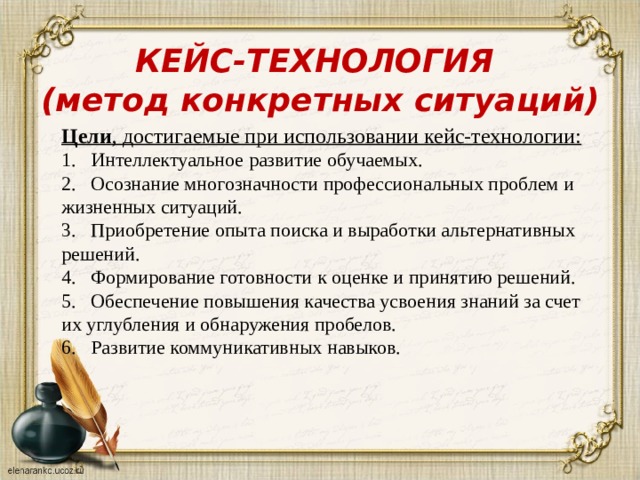 КЕЙС-ТЕХНОЛОГИЯ  (метод конкретных ситуаций)   Цели , достигаемые при использовании кейс-технологии: 1.   Интеллектуальное развитие обучаемых. 2.   Осознание многозначности профессиональных проблем и жизненных ситуаций. 3.   Приобретение опыта поиска и выработки альтернативных решений. 4.   Формирование готовности к оценке и принятию решений. 5.   Обеспечение повышения качества усвоения знаний за счет их углубления и обнаружения пробелов. 6.   Развитие коммуникативных навыков. 