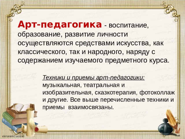 Арт-педагогика  - воспитание, образование, развитие личности осуществляются средствами искусства, как классического, так и народного, наряду с содержанием изучаемого предметного курса. Техники и приемы арт-педагогики: музыкальная, театральная и изобразительная, сказкотерапия, фотоколлаж и другие. Все выше перечисленные техники и приемы  взаимосвязаны. 
