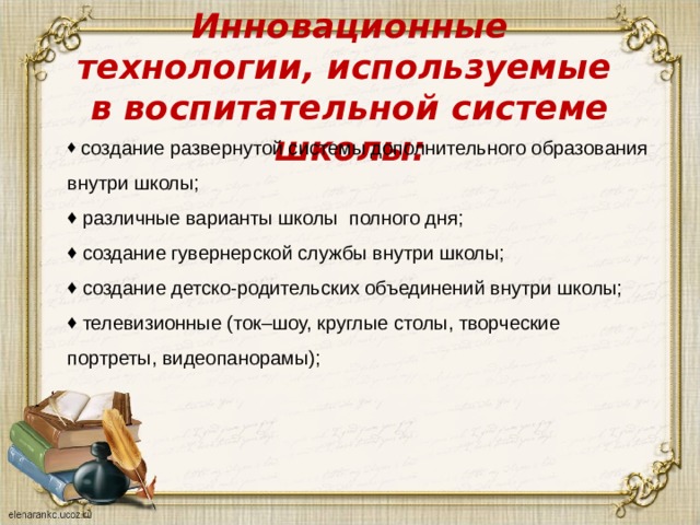 Инновационные технологии, используемые  в воспитательной системе школы:    создание развернутой системы дополнительного образования внутри школы;  различные варианты школы  полного дня;  создание гувернерской службы внутри школы;  создание детско-родительских объединений внутри школы;  телевизионные (ток–шоу, круглые столы, творческие портреты, видеопанорамы); 