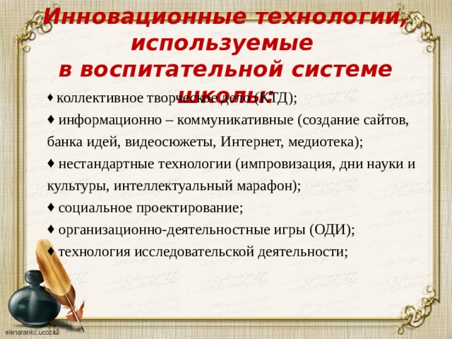 Инновационные технологии, используемые  в воспитательной системе школы:  коллективное творческое дело (КТД);  информационно – коммуникативные (создание сайтов, банка идей, видеосюжеты, Интернет, медиотека);  нестандартные технологии (импровизация, дни науки и культуры, интеллектуальный марафон);  социальное проектирование;  организационно-деятельностные игры (ОДИ);  технология исследовательской деятельности; 