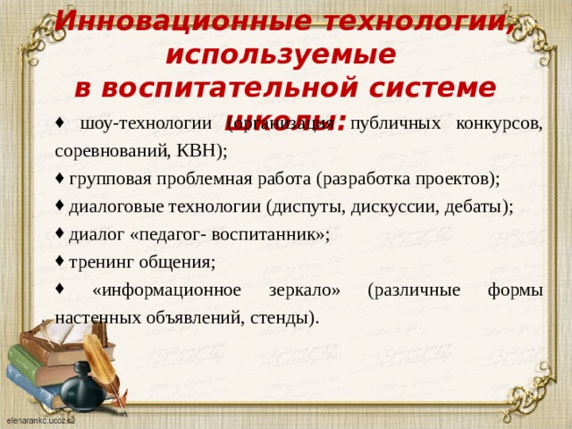 Инновационные технологии, используемые  в воспитательной системе школы:    шоу-технологии (организация публичных конкурсов, соревнований, КВН);  групповая проблемная работа (разработка проектов);  диалоговые технологии (диспуты, дискуссии, дебаты);  диалог «педагог- воспитанник»;  тренинг общения;  «информационное зеркало» (различные формы настенных объявлений, стенды). 