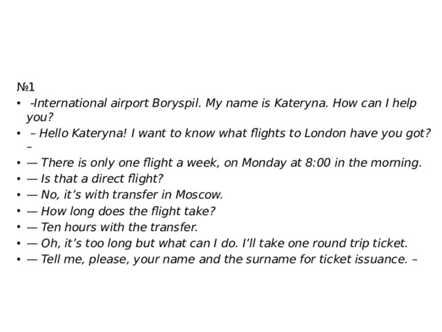 № 1   -International airport Boryspil. My name is Kateryna. How can I help you? – Hello Kateryna! I want to know what flights to London have you got? –                           — There is only one flight a week, on Monday at 8:00 in the morning. — Is that a direct flight? — No, it’s with transfer in Moscow. — How long does the flight take? — Ten hours with the transfer. — Oh, it’s too long but what can I do. I’ll take one round trip ticket. — Tell me, please, your name and the surname for ticket issuance. – 