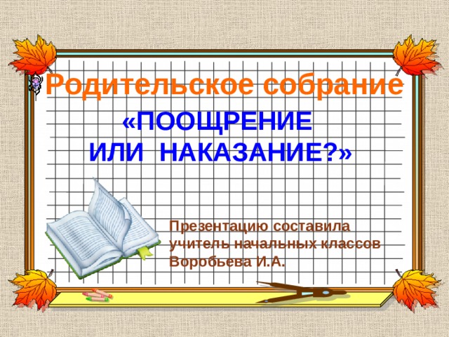 Родительское собрание «ПООЩРЕНИЕ ИЛИ НАКАЗАНИЕ?»  Презентацию составила учитель начальных классов Воробьева И.А. 