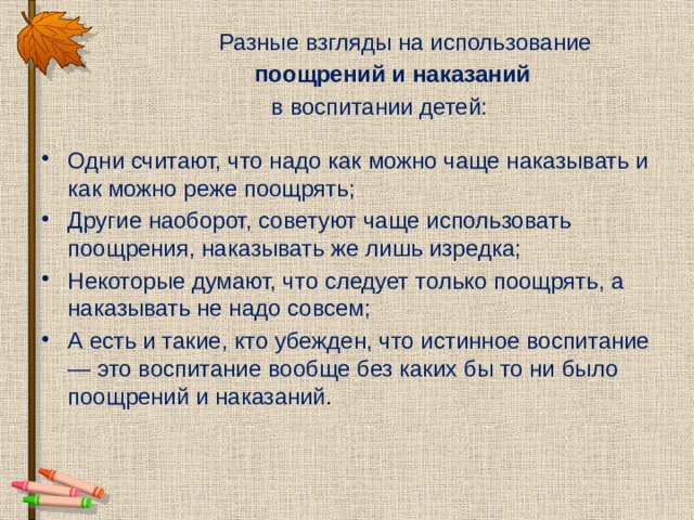  Разные взгляды на использование  поощрений и наказаний   в воспитании детей: Одни считают, что надо как можно чаще наказывать и как можно реже поощрять; Другие наоборот, советуют чаще использовать поощрения, наказывать же лишь изредка; Некоторые думают, что следует только поощрять, а наказывать не надо совсем; А есть и такие, кто убежден, что истинное воспитание — это воспитание вообще без каких бы то ни было поощрений и наказаний . 