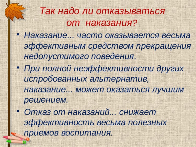  Так надо ли отказываться  от наказания ?  Наказание... часто оказывается весьма эффективным средством прекращения недопустимого поведения. При полной неэффективности других испробованных альтернатив, наказание... может оказаться лучшим решением. Отказ от наказаний... снижает эффективность весьма полезных приемов воспитания. 