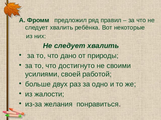  А.  Фромм предложил ряд правил – за что не следует хвалить ребёнка. Вот некоторые  из них:  Не следует хвалить   за то, что дано от природы; за то, что достигнуто не своими усилиями, своей работой; больше двух раз за одно и то же; из жалости; из-за желания понравиться . 