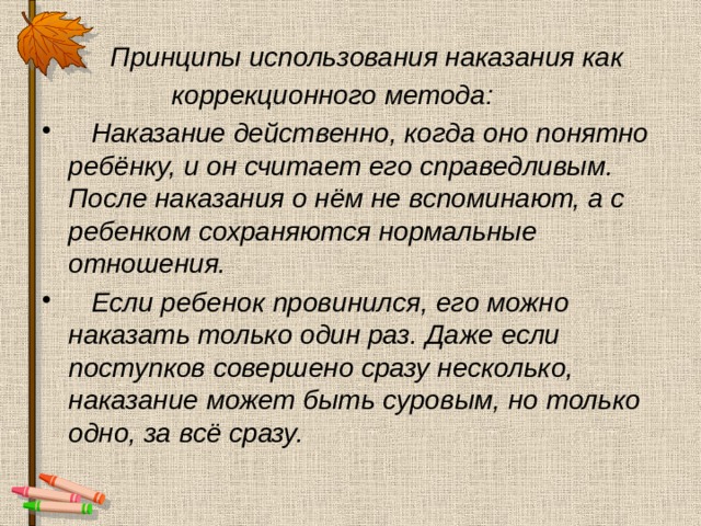  Принципы использования наказания как  коррекционного метода:  Наказание действенно, когда оно понятно ребёнку, и он считает его справедливым. После наказания о нём не вспоминают, а с ребенком сохраняются нормальные отношения.  Если ребенок провинился, его можно наказать только один раз. Даже если поступков совершено сразу несколько, наказание может быть суровым, но только одно, за всё сразу. 