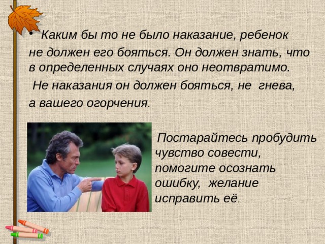 Каким бы то не было наказание, ребенок не должен его бояться. Он должен знать, что в определенных случаях оно неотвратимо.  Не наказания он должен бояться, не гнева, а вашего огорчения.  Постарайтесь пробудить чувство совести, помогите осознать ошибку, желание исправить её . 