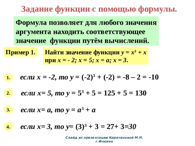 Задание функции с помощью формулы. Формула позволяет для любого значения аргумента находить соответствующее значение функции путём вычислений. Пример 1. Найти значение функции y = x 3 + x при х = - 2; х = 5; х = а; х = 3 . если х = -2, то у = (-2) 3 + (-2) = -8 – 2 = -10 1. если х= 5, то у = 5 3 + 5 = 125 + 5 = 130 2. если х= а, то у = а 3 + а  3. если х= 3, то у = (3) 3 + 3 = 27+ 3 =30 4. Слайд из презентации Каратановой М.Н. г.Фокино 