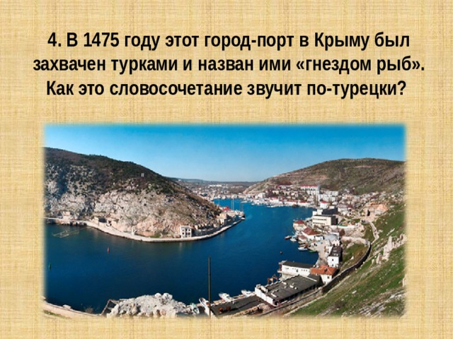 4. В 1475 году этот город-порт в Крыму был захвачен турками и назван ими «гнездом рыб». Как это словосочетание звучит по-турецки? 