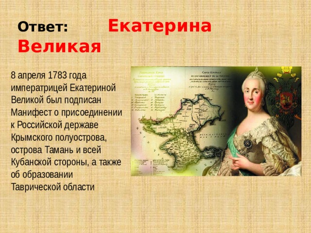 Ответ: Екатерина Великая 8 апреля 1783 года императрицей Екатериной Великой был подписан Манифест о присоединении к Российской державе Крымского полуострова, острова Тамань и всей Кубанской стороны, а также об образовании Таврической области     