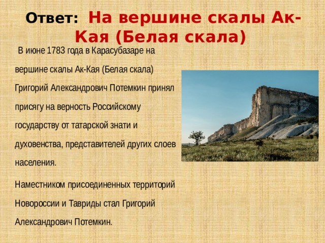 Ответ:   На вершине скалы Ак-Кая (Белая скала)   В июне 1783 года в Карасубазаре на вершине скалы Ак-Кая (Белая скала) Григорий Александрович Потемкин принял присягу на верность Российскому государству от татарской знати и духовенства, представителей других слоев населения. Наместником присоединенных территорий Новороссии и Тавриды стал Григорий Александрович Потемкин. 