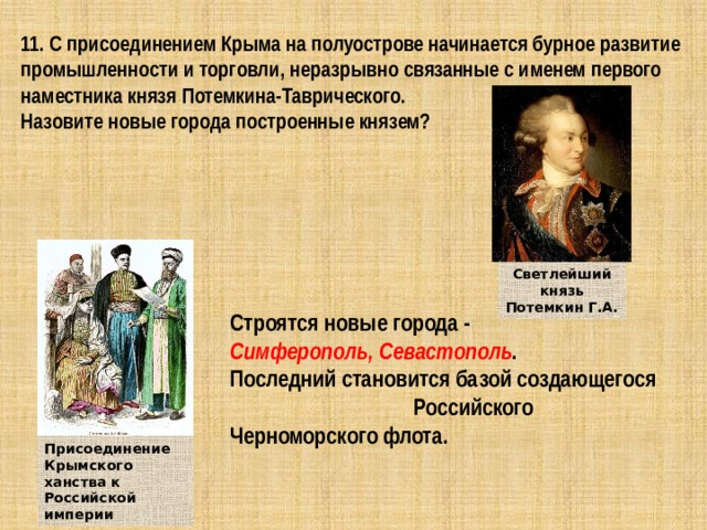 11. С присоединением Крыма на полуострове начинается бурное развитие промышленности и торговли, неразрывно связанные с именем первого наместника князя Потемкина-Таврического. Назовите новые города построенные князем? Светлейший князь Потемкин Г.А. Строятся новые города - Симферополь,  Севастополь . Последний становится базой создающегося Российского Черноморского флота. Присоединение Крымского ханства к Российской империи 