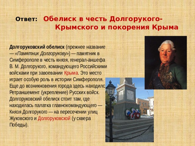 Ответ:  Обелиск в честь Долгорукого-  Крымского и покорения Крыма Долгоруковский обелиск  (прежнее название —  «Памятник Долгорукову» ) — памятник в Симферополе в честь князя, генерал-аншефа В. М. Долгорукого, командующего Российскими войсками при завоевании  Крыма . Это место играет особую роль в истории Симферополя. Еще до возникновения города здесь находился Ретраншемент (укрепление) Русских войск. Долгоруковский обелиск стоит там, где находилась палатка главнокомандующего — Князя Долгорукого — на пересечении улиц Жуковского и  Долгоруковской  (у сквера Победы). 