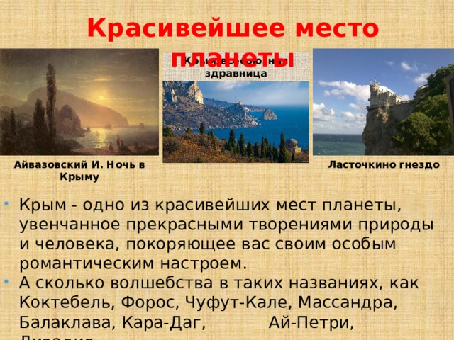 Красивейшее место планеты Крым-всесоюзная здравница Айвазовский И. Ночь в Крыму Ласточкино гнездо Крым - одно из красивейших мест планеты, увенчанное прекрасными творениями природы и человека, покоряющее вас своим особым романтическим настроем. А сколько волшебства в таких названиях, как Коктебель, Форос, Чуфут-Кале, Массандра, Балаклава, Кара-Даг, Ай-Петри, Ливадия… 