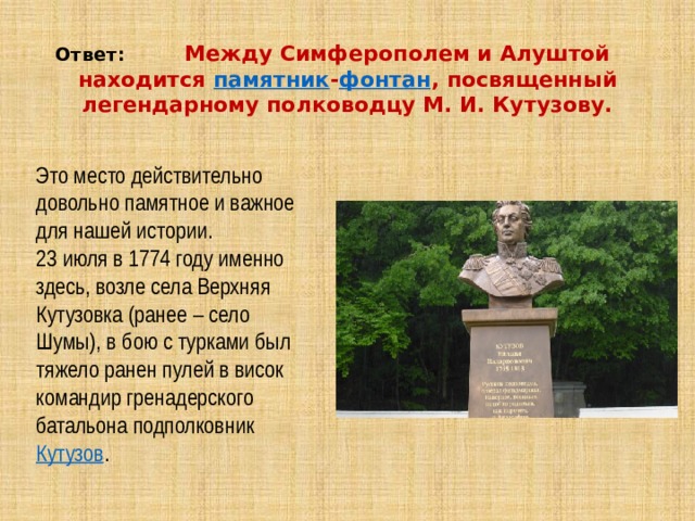 Ответ: Между Симферополем и Алуштой находится  памятник - фонтан , посвященный легендарному полководцу М. И. Кутузову. Это место действительно довольно памятное и важное для нашей истории. 23 июля в 1774 году именно здесь, возле села Верхняя Кутузовка (ранее – село Шумы), в бою с турками был тяжело ранен пулей в висок командир гренадерского батальона подполковник  Кутузов . 