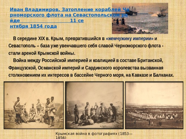  В середине XIX в. Крым, превратившийся в «жемчужину империи» и Севастополь – база уже увенчавшего себя славой Черноморского флота - стали ареной Крымской войны.  Война между Российской империей и коалицией в составе Британской, Французской, Османской империй и Сардинского королевства вызванная столкновением их интересов в бассейне Черного моря, на Кавказе и Балканах.  Крымская война в фотографиях (1853—1856) 