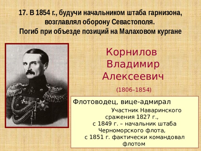 17. В 1854 г., будучи начальником штаба гарнизона, возглавлял оборону Севастополя. Погиб при объезде позиций на Малаховом кургане Корнилов Владимир Алексеевич  (1806–1854) Флотоводец, вице-адмирал Участник Наваринского сражения 1827 г., с 1849 г. – начальник штаба Черноморского флота, с 1851 г. фактически командовал флотом 