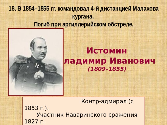 18. В 1854–1855 гг. командовал 4-й дистанцией Малахова кургана. Погиб при артиллерийском обстреле. Истомин Владимир Иванович  (1809–1855)  Контр-адмирал (с 1853 г.).  Участник Наваринского сражения 1827 г.  Синопского сражения 1853 г. 