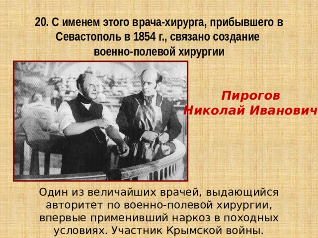 20. С именем этого врача-хирурга, прибывшего в Севастополь в 1854 г., связано создание  военно-полевой хирургии Пирогов Николай Иванович  Один из величайших врачей, выдающийся авторитет по военно-полевой хирургии, впервые применивший наркоз в походных условиях. Участник Крымской войны. 