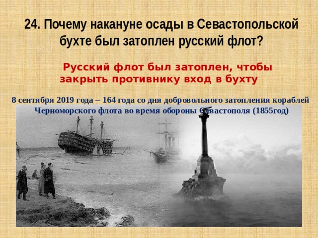 24. Почему накануне осады в Севастопольской бухте был затоплен русский флот?  Русский флот был затоплен, чтобы закрыть противнику вход в бухту 8 сентября 2019 года – 164 года со дня добровольного затопления кораблей Черноморского флота во время обороны Севастополя (1855год) 