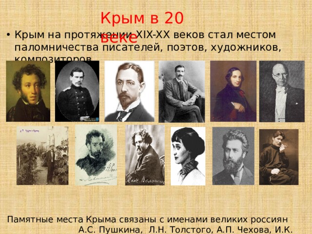 Крым в 20 веке Крым на протяжении XIX-XX веков стал местом паломничества писателей, поэтов, художников, композиторов. Памятные места Крыма связаны с именами великих россиян А.С. Пушкина, Л.Н. Толстого, А.П. Чехова, И.К. Айвазовского, А.Ахматовой, А.И. Куинджи, А.С. Грина, И.И. Левитана, И.А. Бунина, М.А. Волошина, М.Горького, С.С. Прокофьева и … 