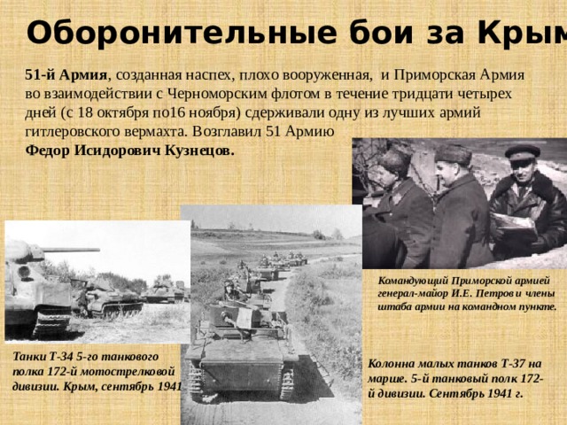 Оборонительные бои за Крым 51-й Армия , созданная наспех, плохо вооруженная, и Приморская Армия во взаимодействии с Черноморским флотом в течение тридцати четырех дней (с 18 октября по16 ноября) сдерживали одну из лучших армий гитлеровского вермахта. Возглавил 51 Армию Федор Исидорович Кузнецов. Командующий Приморской армией  генерал-майор И.Е. Петров и члены штаба армии на командном пункте. Танки Т-34 5-го танкового полка 172-й мотострелковой дивизии. Крым, сентябрь 1941 Колонна малых танков Т-37 на марше. 5-й танковый полк 172-й дивизии. Сентябрь 1941 г. 
