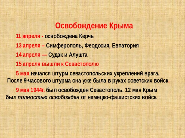 Освобождение Крыма 11 апреля - освобождена Керчь 13 апреля – Симферополь, Феодосия, Евпатория  14 апреля — Судак и Алушта 15 апреля вышли к Севастополю 5 мая начался штурм севастопольских укреплений врага.  После 9-часового штурма она уже была в руках советских войск . 9 мая 1944г. был освобожден Севастополь. 12 мая Крым был  полностью освобожден  от немецко-фашистских войск. 
